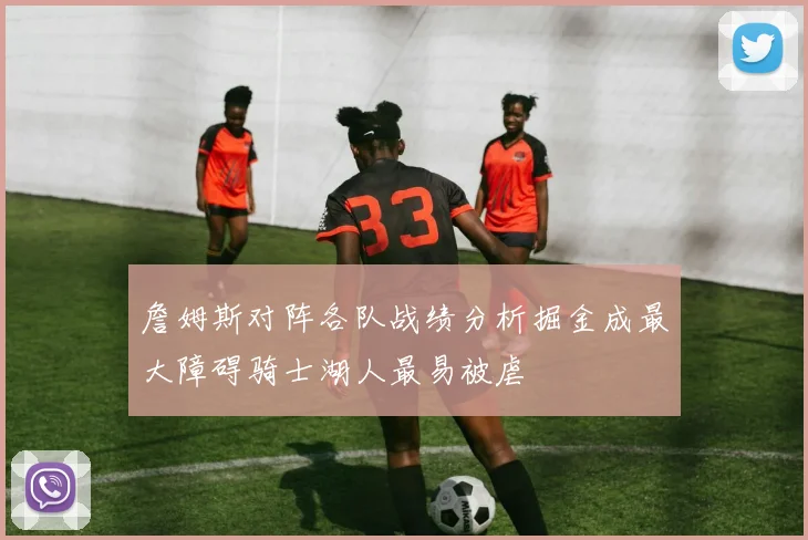 詹姆斯对阵各队战绩分析掘金成最大障碍骑士湖人最易被虐