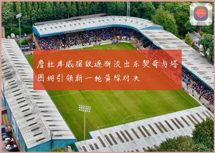 詹杜库威宿敌逐渐淡出东契奇与塔图姆引领新一轮黄绿对决