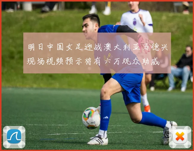 明日中国女足迎战澳大利亚马德兴现场视频预示将有六万观众助威