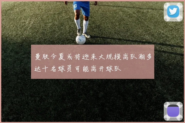 曼联今夏或将迎来大规模离队潮多达十名球员可能离开球队