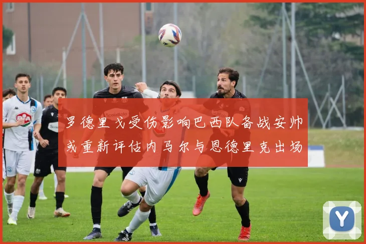 罗德里戈受伤影响巴西队备战安帅或重新评估内马尔与恩德里克出场计划